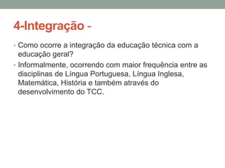 4-Integração • Como ocorre a integração da educação técnica com a

educação geral?
• Informalmente, ocorrendo com maior frequência entre as
disciplinas de Língua Portuguesa, Língua Inglesa,
Matemática, História e também através do
desenvolvimento do TCC.

 