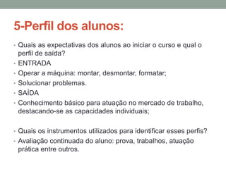 5-Perfil dos alunos:
• Quais as expectativas dos alunos ao iniciar o curso e qual o
•
•
•
•
•

perfil de saída?
ENTRADA
Operar a máquina: montar, desmontar, formatar;
Solucionar problemas.
SAÍDA
Conhecimento básico para atuação no mercado de trabalho,
destacando-se as capacidades individuais;

• Quais os instrumentos utilizados para identificar esses perfis?
• Avaliação continuada do aluno: prova, trabalhos, atuação

prática entre outros.

 