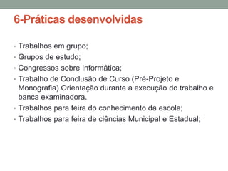 6-Práticas desenvolvidas
• Trabalhos em grupo;
• Grupos de estudo;
• Congressos sobre Informática;
• Trabalho de Conclusão de Curso (Pré-Projeto e

Monografia) Orientação durante a execução do trabalho e
banca examinadora.
• Trabalhos para feira do conhecimento da escola;
• Trabalhos para feira de ciências Municipal e Estadual;

 