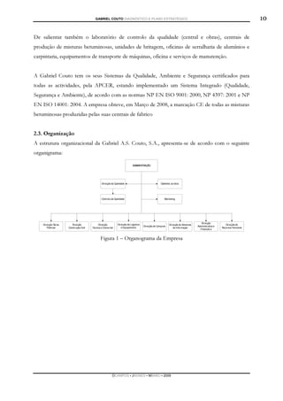 GABRIEL COUTO DIAGNÓSTICO E PLANO ESTRATÉGICO                         10

De salientar também o laboratório de controlo da qualidade (central e obras), centrais de
produção de misturas betuminosas, unidades de britagem, oficinas de serralharia de alumínios e
carpintaria, equipamentos de transporte de máquinas, oficina e serviços de manutenção.


A Gabriel Couto tem os seus Sistemas da Qualidade, Ambiente e Segurança certificados para
todas as actividades, pela APCER, estando implementado um Sistema Integrado (Qualidade,
Segurança e Ambiente), de acordo com as normas NP EN ISO 9001: 2000, NP 4397: 2001 e NP
EN ISO 14001: 2004. A empresa obteve, em Março de 2008, a marcação CE de todas as misturas
betuminosas produzidas pelas suas centrais de fabrico


2.3. Organização
A estrutura organizacional da Gabriel A.S. Couto, S.A., apresenta-se de acordo com o seguinte
organigrama:




                             Figura 1 – Organograma da Empresa




                                   DCAMPOS ▪ JNUNES ▪ MBABO ▪ 2009
 
