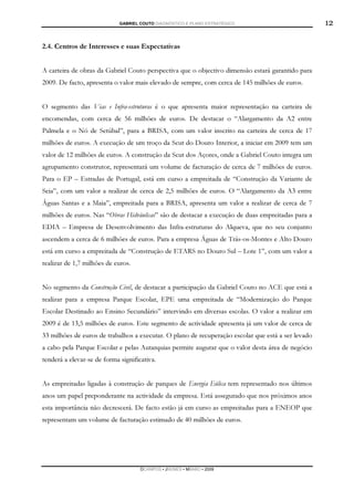GABRIEL COUTO DIAGNÓSTICO E PLANO ESTRATÉGICO                          12

2.4. Centros de Interesses e suas Expectativas


A carteira de obras da Gabriel Couto perspectiva que o objectivo dimensão estará garantido para
2009. De facto, apresenta o valor mais elevado de sempre, com cerca de 145 milhões de euros.


O segmento das Vias e Infra-estruturas é o que apresenta maior representação na carteira de
encomendas, com cerca de 56 milhões de euros. De destacar o “Alargamento da A2 entre
Palmela e o Nó de Setúbal”, para a BRISA, com um valor inscrito na carteira de cerca de 17
milhões de euros. A execução de um troço da Scut do Douro Interior, a iniciar em 2009 tem um
valor de 12 milhões de euros. A construção da Scut dos Açores, onde a Gabriel Couto integra um
agrupamento construtor, representará um volume de facturação de cerca de 7 milhões de euros.
Para o EP – Estradas de Portugal, está em curso a empreitada de “Construção da Variante de
Seia”, com um valor a realizar de cerca de 2,5 milhões de euros. O “Alargamento da A3 entre
Águas Santas e a Maia”, empreitada para a BRISA, apresenta um valor a realizar de cerca de 7
milhões de euros. Nas “Obras Hidráulicas” são de destacar a execução de duas empreitadas para a
EDIA – Empresa de Desenvolvimento das Infra-estruturas do Alqueva, que no seu conjunto
ascendem a cerca de 6 milhões de euros. Para a empresa Águas de Trás-os-Montes e Alto Douro
está em curso a empreitada de “Construção de ETARS no Douro Sul – Lote 1”, com um valor a
realizar de 1,7 milhões de euros.


No segmento da Construção Civil, de destacar a participação da Gabriel Couto no ACE que está a
realizar para a empresa Parque Escolar, EPE uma empreitada de “Modernização do Parque
Escolar Destinado ao Ensino Secundário” intervindo em diversas escolas. O valor a realizar em
2009 é de 13,5 milhões de euros. Este segmento de actividade apresenta já um valor de cerca de
33 milhões de euros de trabalhos a executar. O plano de recuperação escolar que está a ser levado
a cabo pela Parque Escolar e pelas Autarquias permite augurar que o valor desta área de negócio
tenderá a elevar-se de forma significativa.


As empreitadas ligadas à construção de parques de Energia Eólica tem representado nos últimos
anos um papel preponderante na actividade da empresa. Está assegurado que nos próximos anos
esta importância não decrescerá. De facto estão já em curso as empreitadas para a ENEOP que
representam um volume de facturação estimado de 40 milhões de euros.




                                     DCAMPOS ▪ JNUNES ▪ MBABO ▪ 2009
 