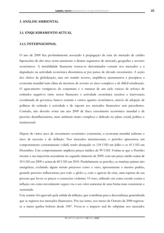GABRIEL COUTO DIAGNÓSTICO E PLANO ESTRATÉGICO                            16

3. ANÁLISE AMBIENTAL


3.1. ENQUADRAMENTO ACTUAL


3.1.1. INTERNACIONAL


O ano de 2008 fica profundamente associado à propagação da crise do mercado de crédito
hipotecário de alto risco norte-americano a demais segmentos de mercado, geografias e sectores
económicos. A instabilidade financeira tornou-se denominador comum nos mercados e a
degradação na actividade económica disseminou-se por países de elevado crescimento. A acção
dos efeitos da globalização, mas em sentido reverso, amplificou ajustamentos e precipitou a
economia mundial num clima de incerteza de aversão ao risco complexo e de difícil erradicação.
O agravamento vertiginoso da conjuntura e o enraizar de um ciclo vicioso de reforço de
estímulos negativos entre sector financeiro e actividade económica suscitou a intervenção
coordenada de governos, bancos centrais e outros agentes económicos, através da adopção de
políticas de estímulo à actividade e de suporte aos mercados financeiros sem precedentes.
Contudo, não deverão evitar um ano 2009 de fraco crescimento económico mundial e de
pressões desinflacionistas, num ambiente muito complexo e delicado no plano social, político e
institucional.


Depois de vários anos de crescimento económico consistente, a economia mundial enfrenta o
risco de recessão e de deflação. Nos mercados internacionais, o petróleo apresentou um
comportamento extremamente volátil, tendo alcançado os 134 USD em Julho e os 45 USD em
Dezembro. Este comportamento implicou preços médios de 99 USD. Estima-se que o Petróleo
retome a sua trajectória ascendente no segundo trimestre de 2009, com um preço médio acima de
50 USD em 2009 e acima de 60 USD em 2010. Paralelamente ao petróleo, as matérias-primas não
energéticas, excluindo alguns metais preciosos como o ouro, apresentaram o mesmo padrão,
gerando pressões inflacionistas por todo o globo e, com o agravar da crise, uma ruptura da sua
procura que levou os preços a correcções violentas. O ouro, utilizado ora como escudo contra a
inflação ora como investimento seguro viu o seu valor aumentar de uma forma mais consistente e
sustentada.
Este cenário foi agravado pela subida da inflação, que contribuiu para a desconfiança generalizada
que se registou nos mercados financeiros. Por seu turno, nos meses de Outono de 2008 registou-
se a maior quebra bolsista desde 1987. Viveu-se o impacto real do subprime nos mercados


                                    DCAMPOS ▪ JNUNES ▪ MBABO ▪ 2009
 