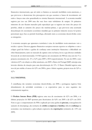 GABRIEL COUTO DIAGNÓSTICO E PLANO ESTRATÉGICO                           17

financeiros internacionais, que até então se limitava ao mercado imobiliário norte-americano, o
que provocou o desmoronar dos pressupostos em que assentava a banca de investimento até
então e lançou uma crise generalizada no sistema financeiro internacional. A economia mundial
registou por isso em 2008 uma das suas fases mais turbulentas de sempre. Os primeiros
trimestres do ano ficaram marcados pela especulação que se registou em torno dos preços do
petróleo, aliada ao aumento dos preços das matérias-primas, o que provocou uma acentuada
desaceleração do crescimento económico mundial, que no primeiro trimestre recuou 4,5 pontos
percentuais (p.p.) face ao período homólogo, afectando tanto as economias desenvolvidas como
as emergentes.


A economia europeia que aparentava resistência à crise do imobiliário norte-americano veio a
revelar o oposto. Diversos gigantes financeiros europeus estavam expostos ao subprime e com o
colapso geral das bolsas e quebra de confiança entre instituições financeiras a dificuldade em
obter financiamento, tanto no mercado de capitais como na banca, levou a que diversas entidades
tivessem de ser intervencionadas. O FMI registou um crescimento do PIB da zona euro de 1% e
projecta crescimentos de -2% e 0,2% para 2009 e 2010 respectivamente. No ano de 2008 o euro
valorizou 6,9% em relação ao dólar americano, em 2009 o Banco de Portugal (BdP) antecipa uma
inversão drástica da situação para uma desvalorização de 13%. O Banco Mundial registou uma
taxa de juro média a 6 meses de 4,9% em 2008 e, para o biénio seguinte, projecta taxas de 3,8% e
4,2%.


3.1.2. NACIONAL


À semelhança das restantes economias desenvolvidas, em 2008, a portuguesa registou forte
abrandamento da actividade económica e as expectativas para os anos seguintes são
extremamente negativas.


O Produto Interno Bruto (PIB) registou uma taxa de crescimento de 0,3% em 2008, e as
últimas projecções do BdP apontam para decréscimos de 0,8% em 2009 e de 0,3% em 2010.
Note-se que o comportamento do PIB é explicado por uma quebra da procura, consequência do
aumento do desemprego, das restrições de crédito a empresas e famílias, falta de confiança na
economia e nas instituições e pela redução expressiva das exportações (estimativa de -3.9% em
2009).




                                   DCAMPOS ▪ JNUNES ▪ MBABO ▪ 2009
 