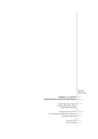 FICHA
                                               TÉCNICA

               GABRIEL A. S. COUTO             Título
DIAGNÓSTICO E PLANO ESTRATÉGICO                Sub-Título


                  Daniel Tiago Fraga Campos    Autores
                 João Luís de Menezes Nunes
                     Mário Emílio Brás Babo

                  Escola de Gestão do Porto    Instituição
     Pós-Graduação em Direcção de Empresas     Curso
                      Estratégia Empresarial   Módulo


                             Agosto de 2009    Data
                             Porto, Portugal   Local
 