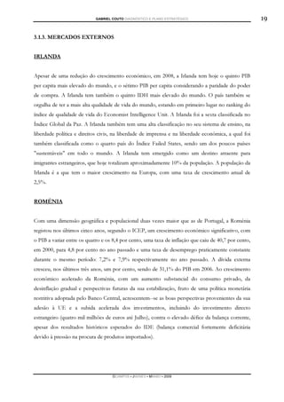 GABRIEL COUTO DIAGNÓSTICO E PLANO ESTRATÉGICO                             19

3.1.3. MERCADOS EXTERNOS


IRLANDA


Apesar de uma redução do crescimento económico, em 2008, a Irlanda tem hoje o quinto PIB
per capita mais elevado do mundo, e o sétimo PIB per capita considerando a paridade do poder
de compra. A Irlanda tem também o quinto IDH mais elevado do mundo. O país também se
orgulha de ter a mais alta qualidade de vida do mundo, estando em primeiro lugar no ranking do
índice de qualidade de vida do Economist Intelligence Unit. A Irlanda foi a sexta classificada no
Índice Global da Paz. A Irlanda também tem uma alta classificação no seu sistema de ensino, na
liberdade política e direitos civis, na liberdade de imprensa e na liberdade económica, a qual foi
também classificada como o quarto país do Índice Failed States, sendo um dos poucos países
"sustentáveis" em todo o mundo. A Irlanda tem emergido como um destino atraente para
imigrantes estrangeiros, que hoje totalizam aproximadamente 10% da população. A população da
Irlanda é a que tem o maior crescimento na Europa, com uma taxa de crescimento anual de
2,5%.


ROMÉNIA


Com uma dimensão geográfica e populacional duas vezes maior que as de Portugal, a Roménia
registou nos últimos cinco anos, segundo o ICEP, um crescimento económico significativo, com
o PIB a variar entre os quatro e os 8,4 por cento, uma taxa de inflação que caiu de 40,7 por cento,
em 2000, para 4,8 por cento no ano passado e uma taxa de desemprego praticamente constante
durante o mesmo período: 7,2% e 7,9% respectivamente no ano passado. A dívida externa
cresceu, nos últimos três anos, um por cento, sendo de 31,1% do PIB em 2006. Ao crescimento
económico acelerado da Roménia, com um aumento substancial do consumo privado, da
desinflação gradual e perspectivas futuras da sua estabilização, fruto de uma política monetária
restritiva adoptada pelo Banco Central, acrescentem--se as boas perspectivas provenientes da sua
adesão à UE e a subida acelerada dos investimentos, incluindo do investimento directo
estrangeiro (quatro mil milhões de euros até Julho), contra o elevado défice da balança corrente,
apesar dos resultados históricos esperados do IDE (balança comercial fortemente deficitária
devido à pressão na procura de produtos importados).




                                    DCAMPOS ▪ JNUNES ▪ MBABO ▪ 2009
 