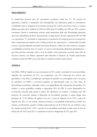 GABRIEL COUTO DIAGNÓSTICO E PLANO ESTRATÉGICO                           20

MOÇAMBIQUE


O cenário-base projecta taxas de crescimento económico acima dos 7%. Os sectores da
agricultura, comércio e transportes irão desempenhar um importante papel no crescimento,
contribuindo para a integração da economia nacional. De acordo com fontes locais, as receitas
públicas passarão de 67 milhões de USD em 2005 para 215 milhões de USD em 2015, a preços
constantes. Quanto à componente externa, muito importante dado que Moçambique apresenta
uma forte dependência de fluxos internacionais, as importações deverão representar 28% do PIB
e as exportações 7% (excluindo as importações e exportações dos mega projectos); as projecções
desta componente pressupõem uma evolução positiva das exportações e a manutenção da ajuda
externa, a qual desempenha um papel crucial para financiar o défice da conta corrente e assegurar
a estabilidade económica face ao exterior. As reservas internacionais diminuirão gradualmente, o
que trará pressões acrescidas sobre a taxa de câmbio. Estas projecções assentam num valor de
recursos externos, em dólares, disponível para financiar as despesas do Estado praticamente
constante a partir de 2006 e, por outro lado, no aumento real das receitas fiscais.


ANGOLA


Em 2008, o PIB de Angola teve um crescimento de 16%, tendo a actividade do sector petrolífero
registado um crescimento de 13%, em comparação com 19% observada nos sectores não
petrolíferos. Com efeito, à medida que a produção de petróleo vai convergindo com a sua quota
de referência na OPEP, a economia angolana vai apresentando cada vez mais sinais de
diversificação económica, reduzindo assim a sua dependência das exportações de petróleo. No
entanto, o sector petrolífero continua a representar 58% do PIB. O sector diamantífero foi
severamente afectado pela queda no preço dos diamantes, no entanto, a Endiama tem 100
projectos de concessão mineira à disposição de investidores privados e espera atingir uma
produção de 17/19 milhões de quilates este ano. A taxa de inflação foi de 13,3%, acima do
objectivo de 10%, e a sua moeda, o Kwanza, manteve a sua paridade relativamente ao dólar. No
entanto, em Dezembro, quando a inflação importada por via do USD já não era evidente, a taxa
de variação mensal foi de 1,78%, o que levou as autoridades monetárias a subir a taxa de juro de
redesconto de 19,5% para 25% e a aumentar as reservas obrigatórias de 15% para 20%.




                                    DCAMPOS ▪ JNUNES ▪ MBABO ▪ 2009
 
