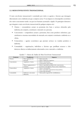 GABRIEL COUTO DIAGNÓSTICO E PLANO ESTRATÉGICO                               23

3.3. MEIO ENVOLVENTE TRANSACCIONAL


O meio envolvente transaccional é constituído por todos os agentes e factores que interagem
directamente com a indústria em que a empresa actua. O seu impacte no desempenho económico
dos vários concorrentes tende a ser por isso bastante acentuado e rápido. Os principais elementos
que integram o meio envolvente transaccional de qualquer empresa são:
        Clientes – consumidores actuais ou potenciais dos bens e serviços oferecidos pela
        indústria; em conjunto, constituem o mercado ou a procura;
        Concorrentes – competidores actuais e potenciais, bem como produtos substitutos, que
        satisfazem as mesmas necessidades do mercado; em conjunto constituem a indústria ou a
        oferta;
        Fornecedores – agentes económicos que prestam serviços ou vendem produtos à
        indústria;
        Comunidade – organizações, indivíduos e factores que partilham recursos e têm
        interesses directa ou indirectamente relacionados com o mercado e a indústria.


                  Quadro 7 – Síntese da Análise do Meio Envolvente Transaccional
       Contexto               Tendências                                      Impacto
Clientes                Mais segmentos de         + Maior mercado;
                        mercado                   + Maior Volume de Negócios;
Concorrentes            Aquisições e fusões       + Menos concorrentes;
                                                  × Concorrentes mais fortes;
                        Menos equipamentos e      + Menor capacidade produtiva dos concorrentes;
                        estrutura                 × Estruturas mais ligeiras; Preços mais competitivos;
Fornecedores            Aquisições e fusões       × Menos concorrência;
                                                  × Maior capacidade negocial dos fornecedores;
                                                  × Custos mais elevados;
Comunidade              Sindicatos com maior      × Maior poder negocial dos trabalhadores;
                        dimensão




                                       DCAMPOS ▪ JNUNES ▪ MBABO ▪ 2009
 