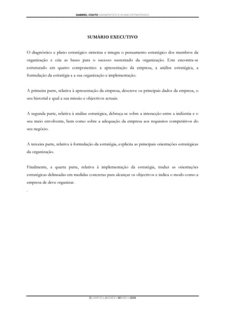 GABRIEL COUTO DIAGNÓSTICO E PLANO ESTRATÉGICO




                                    SUMÁRIO EXECUTIVO


O diagnóstico e plano estratégico sintetiza e integra o pensamento estratégico dos membros da
organização e cria as bases para o sucesso sustentado da organização. Este encontra-se
estruturado em quatro componentes: a apresentação da empresa, a análise estratégica, a
formulação da estratégia e a sua organização e implementação.


A primeira parte, relativa à apresentação da empresa, descreve os principais dados da empresa, o
seu historial e qual a sua missão e objectivos actuais.


A segunda parte, relativa à análise estratégica, debruça-se sobre a interacção entre a indústria e o
seu meio envolvente, bem como sobre a adequação da empresa aos requisitos competitivos do
seu negócio.


A terceira parte, relativa à formulação da estratégia, explicita as principais orientações estratégicas
da organização.


Finalmente, a quarta parte, relativa à implementação da estratégia, traduz as orientações
estratégicas delineadas em medidas concretas para alcançar os objectivos e indica o modo como a
empresa de deve organizar.
.




                                     DCAMPOS ▪ JNUNES ▪ MBABO ▪ 2009
 