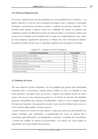GABRIEL COUTO DIAGNÓSTICO E PLANO ESTRATÉGICO                      37

4.1.3. Recursos Organizacionais


Os recursos organizacionais não têm geralmente um valor quantificável por si próprios, o seu
papel é reflectido no valor dos activos intangíveis da empresa, como a reputação, a notoriedade
da imagem, o potencial das invenções ou mesmo a confiança dos parceiros comerciais. A sua
existência pode permitir à empresa contar com a fidelidade dos clientes em períodos mais
competitivos, manter um diferencial no preço de venda em relação à concorrência, explorar com
sucesso novas actividades com tecnologias afins ou criara novos empreendimentos com o apoio
de outras empresas. Seguidamente apresenta-se a avaliação dos activos intangíveis da empresa.
Da análise do quadro conclui-se que as capacidades organizacionais da empresa são elevadas.


                             Quadro 19 – Avaliação do Activos Intangíveis
                           ACTIVOS INTANGÍVEIS                                 AVALIAÇÃO
  Longevidade de Relação com Clientes                                            Elevada
  Longevidade de Relação com Fornecedores                                        Elevada
  Longevidade de Relação com Sócios em Projectos conjuntos                       Elevada
  Potencial de Invenções                                                          Baixo
  Reforço sustentado da Quota de Mercado                                         Médio
  Sistemas de Controlo de Gestão                                                 Elevado
  Reputação da Marca                                                             Elevada




4.2. Dinâmica de Custos


Não basta dispor de recursos abundantes e de boa qualidade para garantir uma superioridade
sustentada sobre a concorrência, é também preciso verificar se estão a ser utilizados de uma
forma produtiva. Com iguais níveis de recursos, a empresa mais eficiente incorre em menos
custos e tem por isso uma vantagem que pode vir a ser decisiva no mercado. Para identificar
potenciais oportunidades para aumentar a produtividade e reduzir os custos, qualquer empresa
deve procurar responder a duas perguntas essenciais: como é possível utilizar menos recursos e
como é possível utilizar melhor os actuais recursos?
A gestão criteriosa dos recursos de uma empresa a longo prazo pode pois gerar benefícios de
carácter estratégico, quer melhorando a competitividade dos custos da empresa face à
concorrência, quer melhorando o seu desempenho no mercado e a satisfação dos consumidores.
A maioria das medidas de aumento da produtividade e da redução dos custos podem ser
enquadradas em três tipos distintos de economias:


                                        DCAMPOS ▪ JNUNES ▪ MBABO ▪ 2009
 