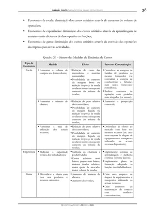 GABRIEL COUTO DIAGNÓSTICO E PLANO ESTRATÉGICO                                  38

    Economias de escala: diminuição dos custos unitários através do aumento do volume de
    operações;
    Economias de experiências: diminuição dos custos unitários através da aprendizagem de
    maneiras mais eficientes de desempenhar as funções;
    Economias de gama: diminuição dos custos unitários através da extensão das operações
    da empresa para novas actividades.


                 Quadro 20 – Síntese das Medidas de Dinâmica de Custos
 Tipo de
                      Medida                          Efeito               Processo Concretização
Economia
  Escala      Aumentar o volume de           Redução do custo das          Centralizar as compras de
              compras aos fornecedores;      mercadorias e matérias        famílias de produtos no
                                             consumidas;                   mesmo fornecedor (ex:
                                             Possibilidade de aumento      centralizar a compra de
                                             da margem bruta ou            combustíveis e betumes
                                             redução do preço de venda     num único fornecedor
                                             ao cliente com consequente    petrolífero);
                                             aumento do volume de          Realizar      contratos   de
                                             vendas;                       aquisição com períodos
                                                                           mais alargados (ex: anuais);
              Aumentar o número de           Redução do peso relativo      Aumentar a      prospecção
              clientes;                      dos custos fixos;             comercial;
                                             Possibilidade de aumento
                                             da margem líquida ou
                                             redução do preço de venda
                                             ao cliente com consequente
                                             aumento do volume de
                                             vendas;
              Aumentar     a taxa de         Redução do peso relativo      Diversificar as ofertas ao
              utilização   dos  actuais      dos custos fixos;             mercado com base nos
              recursos;                      Possibilidade de aumento      mesmos recursos (ex: criar
                                             da margem líquida ou          uma empresa de aluguer de
                                             redução do preço de venda     equipamentos e transportes
                                             ao cliente com consequente    utilizando    os     actuais
                                             aumento do volume de          recursos disponíveis);
                                             vendas;
Experiência   Melhorar a capacidade          Melhoria da eficiência e      Implementar sistemas de
              técnica dos trabalhadores;     produtividade;                aprendizagem e melhoria
                                             Custos     relativos  mais    contínua (sistema kaizen);
                                             baixos, preços mais baixos,   Implementar plano de
                                             maiores vendas relativas,     formação adequado às
                                             maior quota de mercado,       funções dos trabalhadores;
                                             maior volume de vendas.
  Gama        Diversificar a oferta com      Aumento do número de          Criar uma empresa de
              base nos produtos e            clientes;                     aluguer de equipamentos e
              recursos existentes;           Aumento das vendas;           transportes utilizando os
                                                                           actuais recursos;
                                                                           Criar      contratos      de
                                                                           manutenção de estradas
                                                                           com                entidades
                                                                           concessionárias;


                                   DCAMPOS ▪ JNUNES ▪ MBABO ▪ 2009
 
