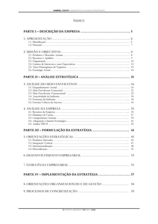 GABRIEL COUTO DIAGNÓSTICO E PLANO ESTRATÉGICO




                                    ÍNDICE


PARTE I – DESCRIÇÃO DA EMPRESA ……………………………………….. 5

1. APRESENTAÇÃO ……………………………………………………………….. 6
  1.1. Identificação …………………………………………………………………………………. 6
  1.2. Historial ……………………………………………………………………………………… 7

2. MISSÃO E OBJECTIVOS ……………………………………………………….. 8
  2.1. Produtos e Mercados Actuais …………………………………………………………………             8
  2.2. Recursos e Aptidões …………………………………………………………………………..                9
  2.3. Organização …………………………………………………………………………………..                     10
  2.4. Centros de Interesses e suas Expectativas …………………………………………………….   12
  2.5. Áreas Homogéneas de Negócios ……………………………………………………………...           13
  2.6. Estratégia Actual ……………………………………………………………………………...                14

PARTE II – ANÁLISE ESTRATÉGICA ………………………………………… 15

3. ANÁLISE DO MEIO ENVOLVENTE ………………………………………….. 16
  3.1. Enquadramento Actual ………………………………………………………………………..                16
  3.2. Meio Envolvente Contextual …………………………………………………………………              21
  3.3. Meio Envolvente Transaccional ………………………………………………………………            23
  3.4. Atractividade da Indústria …………………………………………………………………….            30
  3.5. Estrutura da Indústria ………………………………………………………………………...             34
  3.6. Factores Críticos de Sucesso ………………………………………………………………….           34

4. ANÁLISE DA EMPRESA ……………………………………………………….. 35
  4.1. Recursos da Empresa ………………………………………………………………………...                35
  4.2. Dinâmica de Custos ………………………………………………………………………….                  37
  4.3. Competências Centrais ………………………………………………………………………                 39
  4.4. Adequação e Intento Estratégico …………………………………………………………….          41
  4.5. Análise SWOT ……………………………………………………………………………….                      43

PARTE III – FORMULAÇÃO DA ESTRATÉGIA …………………………….. 44

5. ORIENTAÇÕES ESTRATÉGICAS …………………………………………….. 45
  5.1. Produtos-Mercados ………………………………………………………………………….                   45
  5.2. Integração Vertical …………………………………………………………………………...               47
  5.3. Internacionalização …………………………………………………………………………..                48
  5.4. Diversificação ………………………………………………………………………………..                   51

6. DESENVOLVIMENTO EMPRESARIAL ……………………………………… 53

7. ESTRATÉGIA EMPRESARIAL ………………………………………………… 55


PARTE IV – IMPLEMENTAÇÃO DA ESTRATÉGIA ………………………… 57

8. ORIENTAÇÕES ORGANIZACIONAIS E DE GESTÃO ……………………. 58

9. PROCESSOS DE CONCRETIZAÇÃO ………………………………………… 59




                          DCAMPOS ▪ JNUNES ▪ MBABO ▪ 2009
 