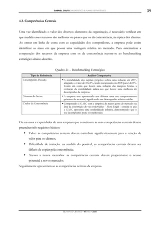 GABRIEL COUTO DIAGNÓSTICO E PLANO ESTRATÉGICO                                  39

4.3. Competências Centrais


Uma vez identificado o valor dos diversos elementos da organização, é necessário verificar em
que medida esses recursos são melhores ou piores que os da concorrência, na óptica dos clientes.
Ao entrar em linha de conta com as capacidades dos competidores, a empresa pode assim
identificar as áreas em que possui uma vantagem relativa no mercado. Para sistematizar a
comparação dos recursos da empresa com os da concorrência recorre-se ao benchmarking
estratégico abaixo descrito.


                               Quadro 21 – Benchmarking Estratégico
         Tipo de Referência                                  Análise Comparativa
   Desempenho Passado                  A rentabilidade dos capitais próprios sofreu uma redução até 2007,
                                       atingindo o valor de 10,64%, tendo recuperado em 2008 para 12,10%.
                                       Tendo em conta que houve uma redução das margens brutas, a
                                       evolução da rentabilidade indica-nos que houve uma melhoria do
                                       desempenho da empresa.
   Normas do Sector                    A empresa tem apresentado nos últimos anos um comportamento
                                       próximo do sectorial, significando um desempenho relativo médio.
   Dados da Concorrência               Comparando a GASC com a empresa de maior quota de mercado na
                                       área da construção de vias rodoviárias – Mota-Engil – conclui-se que
                                       a GASC apresenta uma rendibilidade inferior, demonstrando que o
                                       seu desempenho pode ser melhorado.


Os recursos e capacidades de uma empresa que constituem as suas competências centrais devem
preencher três requisitos básicos:
        Valor: as competências centrais devem contribuir significativamente para a criação de
        valor para os clientes;
        Dificuldade de imitação: na medida do possível, as competências centrais devem ser
        difíceis de copiar pela concorrência;
        Acesso a novos mercados: as competências centrais devem proporcionar o acesso
        potencial a novos mercados.
Seguidamente apresentam-se as competências centrais da empresa.




                                       DCAMPOS ▪ JNUNES ▪ MBABO ▪ 2009
 