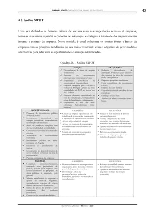 GABRIEL COUTO DIAGNÓSTICO E PLANO ESTRATÉGICO                                                    43

4.5. Análise SWOT


Uma vez alinhados os factores críticos de sucesso com as competências centrais da empresa,
torna-se necessário expandir o conceito de adequação estratégica à totalidade do enquadramento
interno e externo da empresa. Nesse sentido, é usual relacionar os pontos fortes e fracos da
empresa com as principais tendências do seu meio envolvente, com o objectivo de gerar medidas
alternativas para lidar com as oportunidades e ameaças identificadas.


                                                  Quadro 26 – Análise SWOT
                                                                FORÇAS                                   FRAQUEZAS
                                                    Diversificação de áreas de negócio         Reduzida         diversificação      de
                                                    (concessões)                               actividades. Utilização quase exclusiva
                                                    Parcerias       em       investimentos     dos recursos na área da construção
                                                    internacionais com parceiros locais        civil e obras públicas
                                                    Experiência       consolidada       na     Dispersão geográfica insuficiente
                                                    construção de parques eólicos              Forte dependência do investimento
                                                    Empresa designada pela ENEOP –             público
                                                    Eólicas de Portugal. Carteira de obras     Empresa de cariz familiar
                                                    consolidada até 2012 no sector dos         Experiência reduzida em obras de arte
                                                    P.E. Eólicos.                              complexas
                                                    Empresa altamente especializada em         Estratégia pouco clara
                                                    vias de comunicação, nomeadamente          Ausência de aliança estratégica com a
                                                    obras de beneficiação e alargamento        banca
                                                    Experiência na área das infra-
                                                    estruturas    hidroeléctricas    (mini-
                                                    hídricas)
            OPORTUNIDADES                                      SUGESTÕES                                  SUGESTÕES
      Programa de investimento público             Criação de empresa especializada em        Criação de rede nacional de imóveis
      “Parque Escolar”                             trabalhos de conservação, manutenção       para arrendamento;
      Investimento       internacional      em     e reparação de equipamentos escolares;     Aliança com parceiro do sector
      energias renováveis, nomeadamente            Aposta na produção de energia;             energético para o sector das energias
      no mercado sul-americano.                                                               renováveis no mercado sul-americano;
                                                   Aposta em contratos de manutenção
      Sector da produção energética com            rodoviária com concessionárias das         Aposta nas concessões rodoviárias nos
      elevada rendibilidade e estabilidade;        estradas;                                  mercados externos;
      Concessões rodoviárias nos mercados
                                                   Criação de centro de investigação e        Reforço da estrutura em Angola;
      externos.
                                                   parcerias com universidades;               Aliança estratégica para aposta em
      Manutenção       de      infra-estruturas
      rodoviárias                                                                             trabalhos de grande volume;
      Investimento público em infra-
      estruturas em Angola.
      Incentivos ao arrendamento de
      imóveis
      Investimento no desenvolvimento de
      novos produtos e materiais na área da
      pavimentação
      Parcerias estratégicas das empresas
                 AMEAÇAS                                       SUGESTÕES                                  SUGESTÕES
      Conjuntura        económico-financeira       Desenvolvimento de novos produtos          Reforço da actividade noutros sectores
      conjugada com proximidade de                 cuja matéria-prima dependa o mínimo        para além das obras públicas;
      período eleitoral pode implicar uma          possível do preço do petróleo;             Aposta na diferenciação no mercado
      revisão/adiamento do programa de
                                                   Diversificar a oferta de                   angolano e reforço das relações
      obras públicas já anunciado pelo
                                                   produtos/serviços na área da               comerciais;
      governo
                                                   imobiliária, apostando no mercado de
      Número significativo de empresas a           arrendamento;
      apostar no mercado Angolano,
      nomeadamente empresas de origem
      chinesa → Saturação do mercado
      Subida do preço do petróleo e por
      conseguinte         dos         produtos
      petrolíferos;
      Contracção do mercado imobiliário;




                                                  DCAMPOS ▪ JNUNES ▪ MBABO ▪ 2009
 