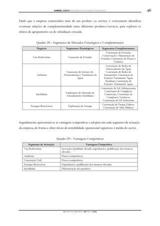 GABRIEL COUTO DIAGNÓSTICO E PLANO ESTRATÉGICO                                 46

Dado que a empresa comercializa mais de um produto ou serviço, é conveniente identificar
eventuais relações de complementaridade entre diferentes produtos/serviços, para explorar os
efeitos de agrupamento ou de subsidiação cruzada.


                 Quadro 28 – Segmentos de Mercados Estratégicos e Complementares
                 Negócio                 Segmentos Estratégicos             Segmentos Complementares
                                                                              Construção de Estradas;
                                                                           Conservação e Manutenção de
           Vias Rodoviárias                Concessão de Estradas
                                                                          Estradas; Construção de Pontes e
                                                                                      Viadutos
                                                                               Construção de Redes de
                                                                               Abastecimento de Água;
                                         Concessão de Serviços de              Construção de Redes de
                 Ambiente              Abastecimento e Tratamento de         Saneamento; Construção de
                                                  Águas                      Estações Tratamento Águas
                                                                              Residuais; Construção de
                                                                             Estações Tratamento Águas
                                                                          Construção de Ed. Habitacionais;
                                                                            Construção de Complexos
                                         Exploração do Mercado de
                 Imobiliária                                                Comerciais; Construção de
                                         Arrendamento Imobiliário
                                                                              Complexos Turísticos;
                                                                           Construção de Ed. Industriais
                                                                            Construção de Parque Eólicos;
         Energias Renováveis               Exploração de Energia
                                                                             Construção de Mini-Hídricas




Seguidamente apresentam-se as vantagens competitivas a adoptar em cada segmento de actuação
da empresa, de forma a obter níveis de rentabilidade operacional superiores à média do sector.


                                 Quadro 29 – Vantagens Competitivas
       Segmento de Actuação                                 Vantagem Competitiva
   Vias Rodoviárias                  Inovação; Qualidade elevada, experiência e qualificação dos técnicos
                                     elevadas
   Ambiente                          Preços competitivos
   Construção Civil                  Preços competitivos
   Energias Renováveis               Experiência e qualificação dos técnicos elevadas
   Imobiliária                       Diferenciação dos produtos




                                       DCAMPOS ▪ JNUNES ▪ MBABO ▪ 2009
 