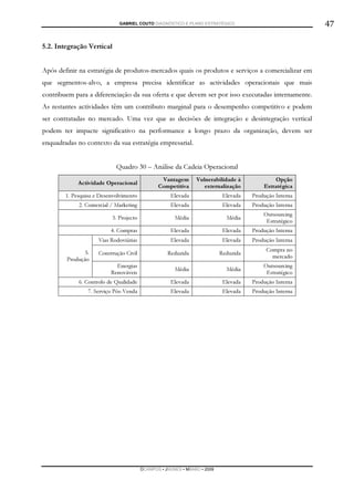 GABRIEL COUTO DIAGNÓSTICO E PLANO ESTRATÉGICO                              47

5.2. Integração Vertical


Após definir na estratégia de produtos-mercados quais os produtos e serviços a comercializar em
que segmentos-alvo, a empresa precisa identificar as actividades operacionais que mais
contribuem para a diferenciação da sua oferta e que devem ser por isso executadas internamente.
As restantes actividades têm um contributo marginal para o desempenho competitivo e podem
ser contratadas no mercado. Uma vez que as decisões de integração e desintegração vertical
podem ter impacte significativo na performance a longo prazo da organização, devem ser
enquadradas no contexto da sua estratégia empresarial.


                            Quadro 30 – Análise da Cadeia Operacional
                                                 Vantagem       Vulnerabilidade à             Opção
             Actividade Operacional
                                                Competitiva        externalização         Estratégica
        1. Pesquisa e Desenvolvimento                Elevada                Elevada   Produção Interna
             2. Comercial / Marketing                Elevada                Elevada   Produção Interna
                                                                                          Outsourcing
                           3. Projecto                 Média                 Média
                                                                                           Estratégico
                          4. Compras                 Elevada                Elevada   Produção Interna
                     Vias Rodoviárias                Elevada                Elevada   Produção Interna

               5.                                                                          Compra no
                     Construção Civil               Reduzida               Reduzida
        Produção                                                                             mercado
                            Energias                                                      Outsourcing
                                                       Média                 Média
                          Renováveis                                                       Estratégico
             6. Controlo de Qualidade                Elevada                Elevada   Produção Interna
                 7. Serviço Pós-Venda                Elevada                Elevada   Produção Interna




                                         DCAMPOS ▪ JNUNES ▪ MBABO ▪ 2009
 