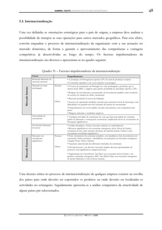 GABRIEL COUTO DIAGNÓSTICO E PLANO ESTRATÉGICO                                                     48

5.3. Internacionalização


Uma vez definidas as orientações estratégicas para o país de origem, a empresa deve analisar a
possibilidade de transpor as suas operações para outros mercados geográficos. Para esse efeito,
convém enquadrar o processo de internacionalização da organização com a sua actuação no
mercado doméstico, de forma a garantir o aproveitamento das competências e vantagens
competitivas já desenvolvidas ao longo do tempo. Os factores impulsionadores da
internacionalização são diversos e apresentam-se no quadro seguinte.


                               Quadro 31 – Factores impulsionadores da internacionalização
                     Factor                              Enquadramento
                     Reduzida dimensão do                • A produção em Portugal pesa apenas 1,8% do total da produção europeia
                     mercado nacional                    • O mercado espanhol é sete vezes superior ao português
                     Mercado em crise        Procura     • O sector da construção em Portugal vive crise prolongada e profunda, que se
                     prolongada                          arrasta desde 2002, e originou uma quebra acumulada na actividade superior a 25%
   Mercado Interno




                                                         • Redução do investimento, em particular, do investimento público como resultado
                                                         do esforço de redução de défice orçamental
                                                         • Recessão profunda do sector da habitação
                                             Oferta      • Excesso de capacidade instalada e pressão para aumentar níveis de facturação, com
                                                         dificuldades em garantir um nível ajustado da carteira de encomendas
                                                         • Enquadramento do sector implica elevada concorrência, com competição pelo
                                                         preço
                                                         • Margens reduzidas e resultados negativos
                     Necessidade de                      • A própria actividade de construção faz com que haja necessidade de constante
                     crescimento                         ganho de dimensão e consequente crescimento, implicando níveis de crescimento de
                                                         facturação significativos
                     Envolvente financeira               • Crédito abundante e barato, havendo estímulo ao endividamento
                     favorável                           • Recursos significativos em economias emergentes, pelos efeitos de fundos
                                                         estruturais (Leste), pelo aumento do preço de matérias-primas (África) e pelo
                                                         crescimento económico significativo
                     Mercados em             Procura     • Forte crescimento da economia mundial e, em simultâneo, forte investimento em
                     crescimento                         construção (Infra-estruturas e Imobiliário), em particular em mercados emergentes
                     significativo                       (Angola, Norte África, Oriente)
   Mercado Externo




                                                         • Expansão sincronizada dos diferentes mercados da construção
                                             Oferta      • Elevada procura e em diversos mercados implica diversas oportunidades de
                                                         projectos com significativas margens previstas
                                                         • Segmentação da concorrência: Top Players nas economias desenvolvidas e nas
                                                         grandes economias emergentes; Mid e Low Market Players nos mercados emergentes
                                                         de menor dimensão e com recursos naturais




Uma decisão crítica no processo de internacionalização de qualquer empresa consiste na escolha
dos países para onde deverão ser exportados os produtos ou onde deverão ser localizadas as
actividades no estrangeiro. Seguidamente apresenta-se a análise comparativa da atractividade de
alguns países pré-seleccionados.




                                                       DCAMPOS ▪ JNUNES ▪ MBABO ▪ 2009
 