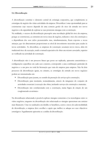 GABRIEL COUTO DIAGNÓSTICO E PLANO ESTRATÉGICO                            51

5.4. Diversificação


A diversificação constitui o elemento central da estratégia corporativa, que complementa as
estratégias de negócio das várias actividades da empresa. Diversificar é uma oportunidade para as
construtoras cujo sucesso depende de uma correcta gestão do risco de entrada nos novos
negócios e da capacidade de explorar as suas potenciais sinergias com a construção.
Na realidade, o sucesso da diversificação pressupõe uma reavaliação global do risco da empresa,
porque as construtoras, ao entrarem em novas áreas de negócio, reduzem o risco da construção e
a dependência dos seus ciclos pronunciados mas, simultaneamente, ficam expostas a novas
ameaças, que são directamente proporcionais ao nível de investimento necessário para aceder às
novas actividades. Ao diversificar, as empresas de construção assumem novos riscos, além do
tradicional risco de execução, tendo a natural expectativa de obter um retorno associado, superior
ao verificado na actividade de construção.


A diversificação não é um processo linear que possa ser replicado, apresenta características e
configurações específicas em cada caso concreto, corresponde a uma combinação particular de
negócios e a um peso no total da facturação que varia de empresa para empresa. Não há dois
processos de diversificação iguais, no entanto, as estratégias de entrada em novos negócios
podem ser sistematizadas em:
       Diversificação para jusante, no sentido da prestação de serviços pós-construção;
       Diversificação para montante, nomeadamente, através da integração do conjunto de
       actividades essenciais à execução das obras, incluindo serviços de construção e materiais;
       Diversificação não correlacionada com a construção, numa lógica de criação de um
       conglomerado económico.


Na diversificação relacionada é possível explorar sinergias comerciais e/ou tecnológicas entre os
vários negócios, enquanto na diversificação não relacionada as sinergias apresentam um carácter
mais financeiro. Uma vez analisados em detalhe os benefícios, custos e riscos de cada modalidade
de diversificação, a empresa deve escolher a opção que melhor se adequa aos seus objectivos
estratégicos. Seguidamente apresenta-se a análise da diversificação.




                                    DCAMPOS ▪ JNUNES ▪ MBABO ▪ 2009
 