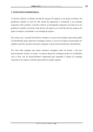 GABRIEL COUTO DIAGNÓSTICO E PLANO ESTRATÉGICO                             55

7. ESTRATÉGIA EMPRESARIAL


As decisões relativas ao âmbito sectorial de actuação da empresa ou do grupo económico são
geralmente tomadas ao nível da sede central da organização e constituem a sua estratégia
corporativa. Pelo contrário, as decisões relativas ao desempenho competitivo em cada sector são
geralmente tomadas ao nível das várias divisões da empresa ou ao nível das diversas empresas do
grupo económico, constituindo a sua estratégia do negócio.


De acordo com o conteúdo das decisões tomadas no contexto da estratégia empresarial, podem
ser identificadas quatro dimensões estratégicas críticas ao sucesso da empresa mencionadas nos
capítulos anteriores: produtos-mercados, integração vertical, internacionalização e diversificação.


Por outro lado, qualquer uma destas iniciativas estratégicas pode ser levada a cabo por
desenvolvimento interno ou externo. As quatros dimensões estratégicas podem ser combinadas
com as duas vias de desenvolvimento empresarial para enquadrar o âmbito da estratégia
corporativa e do negócio, conforme apresentado no quadro seguinte.




                                    DCAMPOS ▪ JNUNES ▪ MBABO ▪ 2009
 