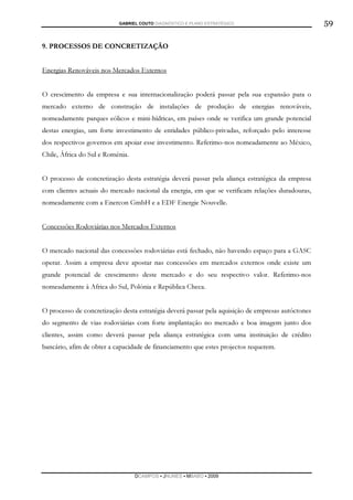 GABRIEL COUTO DIAGNÓSTICO E PLANO ESTRATÉGICO                           59

9. PROCESSOS DE CONCRETIZAÇÃO


Energias Renováveis nos Mercados Externos


O crescimento da empresa e sua internacionalização poderá passar pela sua expansão para o
mercado externo de construção de instalações de produção de energias renováveis,
nomeadamente parques eólicos e mini-hídricas, em países onde se verifica um grande potencial
destas energias, um forte investimento de entidades público-privadas, reforçado pelo interesse
dos respectivos governos em apoiar esse investimento. Referimo-nos nomeadamente ao México,
Chile, África do Sul e Roménia.


O processo de concretização desta estratégia deverá passar pela aliança estratégica da empresa
com clientes actuais do mercado nacional da energia, em que se verificam relações duradouras,
nomeadamente com a Enercon GmbH e a EDF Energie Nouvelle.


Concessões Rodoviárias nos Mercados Externos


O mercado nacional das concessões rodoviárias está fechado, não havendo espaço para a GASC
operar. Assim a empresa deve apostar nas concessões em mercados externos onde existe um
grande potencial de crescimento deste mercado e do seu respectivo valor. Referimo-nos
nomeadamente à Africa do Sul, Polónia e República Checa.


O processo de concretização desta estratégia deverá passar pela aquisição de empresas autóctones
do segmento de vias rodoviárias com forte implantação no mercado e boa imagem junto dos
clientes, assim como deverá passar pela aliança estratégica com uma instituição de crédito
bancário, afim de obter a capacidade de financiamento que estes projectos requerem.




                                  DCAMPOS ▪ JNUNES ▪ MBABO ▪ 2009
 