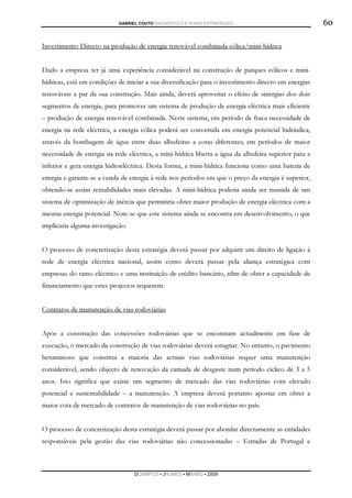 GABRIEL COUTO DIAGNÓSTICO E PLANO ESTRATÉGICO                              60

Investimento Directo na produção de energia renovável combinada eólica/mini-hídrica


Dado a empresa ter já uma experiência considerável na construção de parques eólicos e mini-
hídricas, está em condições de iniciar a sua diversificação para o investimento directo em energias
renováveis a par da sua construção. Mais ainda, deverá aproveitar o efeito de sinergias dos dois
segmentos de energia, para promover um sistema de produção de energia eléctrica mais eficiente
– produção de energia renovável combinada. Neste sistema, em período de fraca necessidade de
energia na rede eléctrica, a energia eólica poderá ser convertida em energia potencial hidráulica,
através da bombagem de água entre duas albufeiras a cotas diferentes; em períodos de maior
necessidade de energia na rede eléctrica, a mini-hídrica liberta a água da albufeira superior para a
inferior e gera energia hidroeléctrica. Desta forma, a mini-hídrica funciona como uma bateria de
energia e garante-se a venda de energia à rede nos períodos em que o preço da energia é superior,
obtendo-se assim rentabilidades mais elevadas. A mini-hídrica poderia ainda ser munida de um
sistema de optimização de inércia que permitiria obter maior produção de energia eléctrica com a
mesma energia potencial. Note-se que este sistema ainda se encontra em desenvolvimento, o que
implicaria alguma investigação.


O processo de concretização desta estratégia deverá passar por adquirir um direito de ligação à
rede de energia eléctrica nacional, assim como deverá passar pela aliança estratégica com
empresas do ramo eléctrico e uma instituição de crédito bancário, afim de obter a capacidade de
financiamento que estes projectos requerem.


Contratos de manutenção de vias rodoviárias


Após a construção das concessões rodoviárias que se encontram actualmente em fase de
execução, o mercado da construção de vias rodoviárias deverá estagnar. No entanto, o pavimento
betuminoso que constitui a maioria das actuais vias rodoviárias requer uma manutenção
considerável, sendo objecto de renovação da camada de desgaste num período cíclico de 3 a 5
anos. Isto significa que existe um segmento de mercado das vias rodoviárias com elevado
potencial e sustentabilidade – a manutenção. A empresa deverá portanto apostar em obter a
maior cota de mercado de contratos de manutenção de vias rodoviárias no país.


O processo de concretização desta estratégia deverá passar por abordar directamente as entidades
responsáveis pela gestão das vias rodoviárias não concessionadas – Estradas de Portugal e



                                  DCAMPOS ▪ JNUNES ▪ MBABO ▪ 2009
 