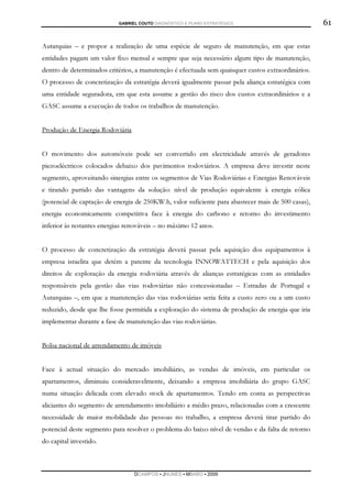 GABRIEL COUTO DIAGNÓSTICO E PLANO ESTRATÉGICO                            61

Autarquias – e propor a realização de uma espécie de seguro de manutenção, em que estas
entidades pagam um valor fixo mensal e sempre que seja necessário algum tipo de manutenção,
dentro de determinados critérios, a manutenção é efectuada sem quaisquer custos extraordinários.
O processo de concretização da estratégia deverá igualmente passar pela aliança estratégica com
uma entidade seguradora, em que esta assume a gestão do risco dos custos extraordinários e a
GASC assume a execução de todos os trabalhos de manutenção.


Produção de Energia Rodoviária


O movimento dos automóveis pode ser convertido em electricidade através de geradores
piezoeléctricos colocados debaixo dos pavimentos rodoviários. A empresa deve investir neste
segmento, aproveitando sinergias entre os segmentos de Vias Rodoviárias e Energias Renováveis
e tirando partido das vantagens da solução: nível de produção equivalente à energia eólica
(potencial de captação de energia de 250KW.h, valor suficiente para abastecer mais de 500 casas),
energia economicamente competitiva face à energia do carbono e retorno do investimento
inferior às restantes energias renováveis – no máximo 12 anos.


O processo de concretização da estratégia deverá passar pela aquisição dos equipamentos à
empresa israelita que detém a patente da tecnologia INNOWATTECH e pela aquisição dos
direitos de exploração da energia rodoviária através de alianças estratégicas com as entidades
responsáveis pela gestão das vias rodoviárias não concessionadas – Estradas de Portugal e
Autarquias –, em que a manutenção das vias rodoviárias seria feita a custo zero ou a um custo
reduzido, desde que lhe fosse permitida a exploração do sistema de produção de energia que iria
implementar durante a fase de manutenção das vias rodoviárias.


Bolsa nacional de arrendamento de imóveis


Face à actual situação do mercado imobiliário, as vendas de imóveis, em particular os
apartamentos, diminuiu consideravelmente, deixando a empresa imobiliária do grupo GASC
numa situação delicada com elevado stock de apartamentos. Tendo em conta as perspectivas
aliciantes do segmento de arrendamento imobiliário a médio prazo, relacionadas com a crescente
necessidade de maior mobilidade das pessoas no trabalho, a empresa deverá tirar partido do
potencial deste segmento para resolver o problema do baixo nível de vendas e da falta de retorno
do capital investido.



                                 DCAMPOS ▪ JNUNES ▪ MBABO ▪ 2009
 