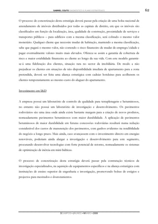 GABRIEL COUTO DIAGNÓSTICO E PLANO ESTRATÉGICO                            62

O processo de concretização desta estratégia deverá passar pela criação de uma bolsa nacional de
arrendamento de imóveis distribuídos por todas as capitais de distrito, em que os imóveis são
classificados em função da localização, área, qualidade de construção, proximidade de serviços e
transportes públicos – para edifícios com a mesma classificação, será cobrado o mesmo valor
monetário. Qualquer cliente que necessite mudar de habitação, mantendo a mesma classificação,
sabe que pagará o mesmo valor, não correndo o risco financeiro de mudar de emprego/cidade e
pagar eventualmente valores muito mais elevados. Oferece-se assim a garantia de cobertura de
risco e maior estabilidade financeira ao cliente ao longo da sua vida. Com este modelo garantir-
se-á uma fidelização dos clientes, situação rara no sector da imobiliária. De modo a não
prejudicar os clientes em situações de não disponibilidade imediata de apartamento para a zona
pretendida, deverá ser feita uma aliança estratégica com cadeias hoteleiras para acolherem os
clientes temporariamente ao mesmo custo do aluguer do apartamento.


Investimento em I&D


A empresa possui um laboratório de controlo de qualidade para terraplenagens e betuminosos,
no entanto não possui um laboratório de investigação e desenvolvimento. Os pavimentos
rodoviários são uma área onde ainda existe bastante margem para a criação de novos produtos,
nomeadamente pavimentos betuminosos com maior durabilidade. A aplicação de pavimentos
betuminosos de maior durabilidade em futuras concessões rodoviárias resultará numa redução
considerável dos custos de manutenção dos pavimentos, com ganhos evidentes na rendibilidade
do negócio a longo prazo. Mais ainda, caso avançassem com o investimento directo em energias
renováveis, poderiam ainda alargar a investigação e desenvolvimento para este segmento,
procurando desenvolver tecnologias com forte potencial de retorno, nomeadamente os sistemas
de optimização de inércia em mini-hídricas.


O processo de concretização desta estratégia deverá passar pela contratação técnicos de
investigação especializados, na aquisição de equipamentos específicos e na aliança estratégica com
instituições de ensino superior de engenharia e investigação, promovendo bolsas de estágios e
projectos para mestrados e doutoramentos.




                                  DCAMPOS ▪ JNUNES ▪ MBABO ▪ 2009
 