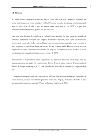 GABRIEL COUTO DIAGNÓSTICO E PLANO ESTRATÉGICO                            7

1.2. Historial


A Gabriel Couto completou 60 anos no ano de 2008. Em 1948, sob a forma de sociedade em
nome individual, com o seu fundador, Gabriel Couto, a executar a primeira empreitada, ainda
sem os respectivos alvarás – que só obteria cinco anos depois, em 1953 – e por isso,
subcontratando à empresa de quem o seu pai era sócio.


Nas suas seis décadas de existência a Gabriel Couto evoluiu de uma pequena unidade de
relevância meramente local para uma empresa de dimensão nacional, onde é uma das referências
no sector da construção civil e obras públicas, com intervenção internacional e apta a executar as
mais exigentes e complexas obras no âmbito do seu objecto social. Durante o seu percurso
empresarial a forma societária foi evoluindo, em resposta à complexidade dos desafios. A actual
configuração de sociedade anónima ocorreu no ano de 1973.


Rapidamente se transformou numa organização de dimensão nacional, sendo hoje uma das
maiores empresas da região (só recentemente deixou de ser a maior empresa de construção do
distrito de Braga, sendo agora a 2.ª) e de reconhecida importância no contexto empresarial do
país.


O processo de internacionalização começou em 1999 em Moçambique também na construção de
obras públicas, estando actualmente presente neste país, Angola, Roménia e Irlanda. A área
internacional representou cerca de 15% do Volume de Negócios de 2008.




                                    DCAMPOS ▪ JNUNES ▪ MBABO ▪ 2009
 