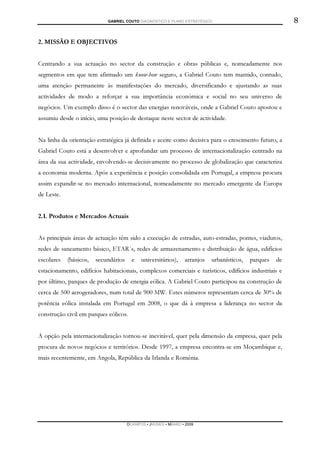 GABRIEL COUTO DIAGNÓSTICO E PLANO ESTRATÉGICO                                  8

2. MISSÃO E OBJECTIVOS


Centrando a sua actuação no sector da construção e obras públicas e, nomeadamente nos
segmentos em que tem afirmado um know-how seguro, a Gabriel Couto tem mantido, contudo,
uma atenção permanente às manifestações do mercado, diversificando e ajustando as suas
actividades de modo a reforçar a sua importância económica e social no seu universo de
negócios. Um exemplo disso é o sector das energias renováveis, onde a Gabriel Couto apostou e
assumiu desde o início, uma posição de destaque neste sector de actividade.


Na linha da orientação estratégica já definida e aceite como decisiva para o crescimento futuro, a
Gabriel Couto está a desenvolver e aprofundar um processo de internacionalização centrado na
área da sua actividade, envolvendo-se decisivamente no processo de globalização que caracteriza
a economia moderna. Após a experiência e posição consolidada em Portugal, a empresa procura
assim expandir-se no mercado internacional, nomeadamente no mercado emergente da Europa
de Leste.


2.1. Produtos e Mercados Actuais


As principais áreas de actuação têm sido a execução de estradas, auto-estradas, pontes, viadutos,
redes de saneamento básico, ETAR´s, redes de armazenamento e distribuição de água, edifícios
escolares   (básicos,   secundários     e   universitários),     arranjos   urbanísticos,   parques   de
estacionamento, edifícios habitacionais, complexos comerciais e turísticos, edifícios industriais e
por último, parques de produção de energia eólica. A Gabriel Couto participou na construção de
cerca de 500 aerogeradores, num total de 900 MW. Estes números representam cerca de 30% de
potência eólica instalada em Portugal em 2008, o que dá à empresa a liderança no sector da
construção civil em parques eólicos.


A opção pela internacionalização tornou-se inevitável, quer pela dimensão da empresa, quer pela
procura de novos negócios e territórios. Desde 1997, a empresa encontra-se em Moçambique e,
mais recentemente, em Angola, República da Irlanda e Roménia.




                                      DCAMPOS ▪ JNUNES ▪ MBABO ▪ 2009
 