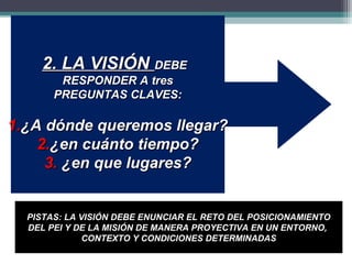 2. LA VISIÓN DEBE
        RESPONDER A tres
       PREGUNTAS CLAVES:

1.¿A dónde queremos llegar?
    2.¿en cuánto tiempo?
     3. ¿en que lugares?


  PISTAS: LA VISIÓN DEBE ENUNCIAR EL RETO DEL POSICIONAMIENTO
  DEL PEI Y DE LA MISIÓN DE MANERA PROYECTIVA EN UN ENTORNO,
              CONTEXTO Y CONDICIONES DETERMINADAS
 