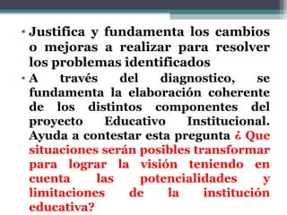 • Justifica y fundamenta los cambios
  o mejoras a realizar para resolver
  los problemas identificados
•A    través    del    diagnostico,    se
 fundamenta la elaboración coherente
 de los distintos componentes del
 proyecto     Educativo    Institucional.
 Ayuda a contestar esta pregunta ¿ Que
 situaciones serán posibles transformar
 para lograr la visión teniendo en
 cuenta     las     potencialidades     y
 limitaciones    de     la    institución
 educativa?
 