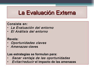 La Evaluación Externa
Consiste en:
• La Evaluación del entorno
• El Análisis del entorno

Revela:
Revela
• Oportunidades claves
• Amenazas claves

Las estrategias se formulan para:
• Sacar ventaja de las oportunidades
• Evitar/reducir el impacto de las amenazas
 