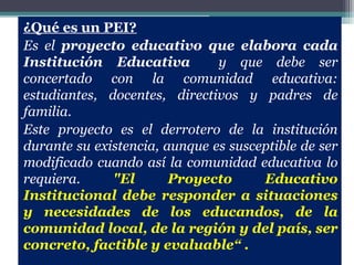 ¿Qué es un PEI?
Es el proyecto educativo que elabora cada
Institución Educativa          y que debe ser
concertado con la comunidad educativa:
estudiantes, docentes, directivos y padres de
familia.
Este proyecto es el derrotero de la institución
durante su existencia, aunque es susceptible de ser
modificado cuando así la comunidad educativa lo
requiera.     "El       Proyecto      Educativo
Institucional debe responder a situaciones
y necesidades de los educandos, de la
comunidad local, de la región y del país, ser
concreto, factible y evaluable“ .
 
