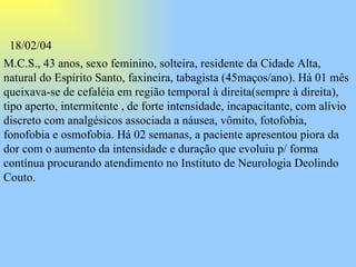M.C.S., 43 anos, sexo feminino, solteira, residente da Cidade Alta, natural do Espírito Santo, faxineira, tabagista (45maços/ano). Há 01 mês queixava-se de cefaléia em região temporal à direita(sempre à direita), tipo aperto, intermitente , de forte intensidade, incapacitante, com alívio discreto com analgésicos associada a náusea, vômito, fotofobia, fonofobia e osmofobia. Há 02 semanas, a paciente apresentou piora da dor com o aumento da intensidade e duração que evoluiu p/ forma contínua procurando atendimento no Instituto de Neurologia Deolindo Couto.   18/02/04 