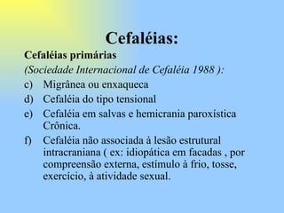 Cefaléias: Cefaléias primárias  (Sociedade Internacional de Cefaléia 1988 ):   Migrânea ou enxaqueca Cefaléia do tipo tensional  Cefaléia em salvas e hemicrania paroxística Crônica. Cefaléia não associada à lesão estrutural intracraniana ( ex: idiopática em facadas , por compreensão externa, estímulo à frio, tosse, exercício, à atividade sexual.  