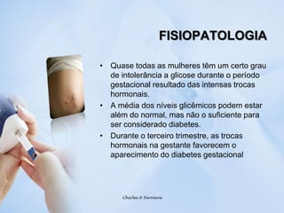 FISIOPATOLOGIAChirlei A FerreiraQuase todas as mulheres têm um certo grau de intolerância a glicose durante o período gestacional resultado das intensas trocas hormonais.A média dos níveis glicêmicos podem estar além do normal, mas não o suficiente para ser considerado diabetes.Durante o terceiro trimestre, as trocas hormonais na gestante favorecem o aparecimento do diabetes gestacional