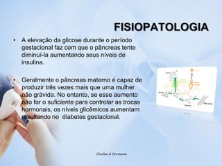 FISIOPATOLOGIAA elevação da glicose durante o período gestacional faz com que o pâncreas tente diminuí-la aumentando seus níveis de insulina.Geralmente o pâncreas materno é capaz de produzir três vezes mais que uma mulher não grávida. No entanto, se esse aumento não for o suficiente para controlar as trocas hormonais, os níveis glicêmicos aumentam resultando no  diabetes gestacional.Chirlei A Ferreira