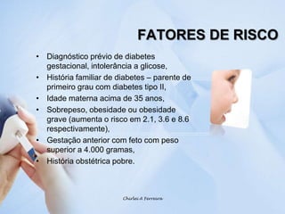 FATORES DE RISCODiagnóstico prévio de diabetes gestacional, intolerância a glicose,História familiar de diabetes – parente de primeiro grau com diabetes tipo II,Idade materna acima de 35 anos, Sobrepeso, obesidade ou obesidade grave (aumenta o risco em 2.1, 3.6 e 8.6 respectivamente),Gestação anterior com feto com peso superior a 4.000 gramas,História obstétrica pobre.Chirlei A Ferreira