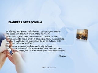 DIABETES GESTACIONALDiabetes, indiferente da forma, que se apresenta é maléfica em todos os momentos da vida.Durante a gestação, um momento ímpar, o seu aparecimento pode levar a conseqüências desastrosas. Perdas incalculáveis que poderão se perpetuar pelo resto da vida da mulher.O cuidado e acompanhamento são fatores indispensáveis em todo momento dessa doença, em particular, nesse período de formação de um novo ser!ChirleiChirlei A Ferreira