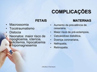 COMPLICAÇÕESFETAISMacrossomia TocotraumatismoDistocia Neonatos: maior risco de hipoglicemia, icterícia, policitemia, hipocalcemia e hipomagnesemiaMATERNASAumento da prevalência de cesariana,Maior risco de pré-eclampsia,Cetoacidose diabética,Doença coronariana, Nefropatia, Retinopatia.Chirlei A Ferreira