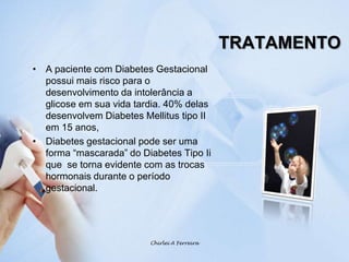 TRATAMENTOA paciente com Diabetes Gestacional possui mais risco para o desenvolvimento da intolerância a glicose em sua vida tardia. 40% delas desenvolvem Diabetes Mellitus tipo II em 15 anos, Diabetes gestacional pode ser uma forma “mascarada” do Diabetes Tipo Ii que  se torna evidente com as trocas hormonais durante o período gestacional.Chirlei A Ferreira
