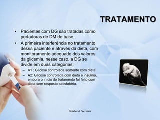 TRATAMENTOPacientes com DG são tratadas como  portadoras de DM de base, A primeira interferência no tratamento dessa paciente é através da dieta, com monitoramento adequado dos valores da glicemia, nesse caso, a DG se divide em duas categorias:A1 : Glicose controlada somente com dietaA2: Glicose controlada com dieta e insulina, embora o início do tratamento foi feito com dieta sem resposta satisfatória.Chirlei A Ferreira