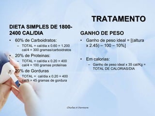 TRATAMENTODIETA SIMPLES DE 1800-2400 CAL/DIA60% de Carboidratos: TOTAL = cal/dia x 0.60 = 1.200 cal/4 = 300 gramas/carboidratos20% de Proteinas: TOTAL = cal/dia x 0.20 = 400 cal/4 = 100 gramas proteínas20% de GordurasTOTAL =  cal/dia x 0.20 = 400 cal/9 = 45 gramas de gorduraGANHO DE PESOGanho de peso ideal = [(altura x 2.45) – 100 – 10%]Em calorias:Ganho de peso ideal x 35 cal/Kg = TOTAL DE CALORIAS/DIAChirlei A Ferreira