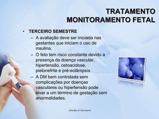 TRATAMENTOMONITORAMENTO FETALTERCEIRO SEMESTREA avaliação deve ser iniciada nas gestantes que iniciam o uso de insulina,O feto tem risco constante devido a presença da doença vascular, hipertensão, cetoacidose, pielonefrite e pré-eclâmpsia.A DM bem controlada sem complicações por doenças vasculares ou hipertensão pode levar a um término de gestação sem anormalidades.Chirlei A Ferreira