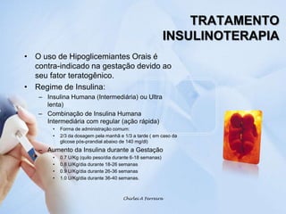 TRATAMENTOINSULINOTERAPIAO uso de Hipoglicemiantes Orais é contra-indicado na gestação devido ao seu fator teratogênico.Regime de Insulina:Insulina Humana (Intermediária) ou Ultra lenta)Combinação de Insulina Humana Intermediária com regular (ação rápida)Forma de administração comum:2/3 da dosagem pela manhã e 1/3 a tarde ( em caso da glicose pós-prandial abaixo de 140 mg/dl)Aumento da Insulina durante a Gestação0.7 U/Kg (quilo peso/dia durante 6-18 semanas)0.8 U/Kg/dia durante 18-26 semanas0.9 U/Kg/dia durante 26-36 semanas1.0 U/Kg/dia durante 36-40 semanas.Chirlei A Ferreira