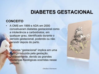 DIABETES GESTACIONALCONCEITOA OMS em 1999 e ADA em 2000 conceituaram diabetes gestacional como a intolerância a carboidratos, em qualquer grau, identificado durante o período gestacional, podendo ou não persistir depois do parto.Diabetes “gestacional” implica em uma doença induzida pela gestação, provavelmente, devido as grandes mudanças fisiológicas ocorridas nesse período .Chirlei A Ferreira