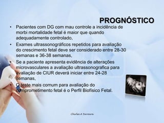 PROGNÓSTICOPacientes com DG com mau controle a incidência de morbi mortalidade fetal é maior que quando adequadamente controlado,Exames ultrassonográficos repetidos para avaliação do crescimento fetal deve ser considerado entre 28-30 semanas e 36-38 semanas, Se a paciente apresenta evidência de alterações microvasculares a avaliação ultrassonografica para avaliação de CIUR deverá iniciar entre 24-28 semanas,O teste mais comum para avaliação do comprometimento fetal é o Perfil Biofísico Fetal.Chirlei A Ferreira