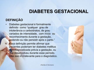 DIABETES GESTACIONALDEFINIÇÃODiabetes gestacional é formalmente definido  como “qualquer  grau de intolerância a carboidratos, de grau variados de intensidade,  com início  ou reconhecimento durante a gestação, podendo ou não persistir após o parto.”Essa definição permite afirmar que pacientes poderiam ter diabetes mellitus não diagnosticada prévia a gestação, ou que desenvolveu durante esse período.  Mas isso é irrelevante para o diagnóstico.Chirlei A Ferreira