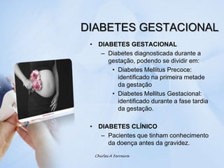 DIABETES GESTACIONALDIABETES GESTACIONALDiabetes diagnosticada durante a gestação, podendo se dividir em:Diabetes Mellitus Precoce: identificado na primeira metade da gestaçãoDiabetes Mellitus Gestacional: identificado durante a fase tardia da gestação.DIABETES CLÍNICOPacientes que tinham conhecimento da doença antes da gravidez.Chirlei A Ferreira