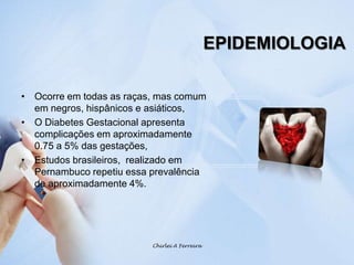 EPIDEMIOLOGIAOcorre em todas as raças, mas comum em negros, hispânicos e asiáticos, O Diabetes Gestacional apresenta complicações em aproximadamente 0.75 a 5% das gestações,Estudos brasileiros,  realizado em Pernambuco repetiu essa prevalência de aproximadamente 4%.Chirlei A Ferreira
