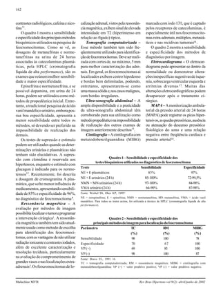 162
Malachias MVB Rev Bras Hipertens vol 9(2): abril/junho de 2002
contrastesradiológicos,cafeínaenico-
tina11
.
O quadro 1 mostra a sensibilidade
eespecificidadedosprincipaismétodos
bioquímicosutilizadosnapesquisade
feocromocitomas. Como se vê, as
dosagens de metanefrinas e norme-
tanefrinas na urina de 24 horas
associadas às catecolaminas plasmá-
ticas, pela HPLC (cromatografia
líquida de alta performance), são os
exames que reúnem melhor sensibili-
dade e maior especificidade.
Epinefrina e normetanefrina, e se
possível dopamina, em urina de 24
horas,podemserutilizadoscomomé-
todos de propedêutica inicial. Entre-
tanto, a tradicional pesquisa de ácido
vanilmandélicourinário,emborapos-
sua boa especificidade, apresenta a
menor sensibilidade entre todos os
métodos, só devendo ser preferido na
impossibilidade de realização dos
demais.
Os testes de supressão e estímulo
podem ser utilizados quando as deter-
minações urinárias e plasmáticas não
tenham sido elucidativas. A supres-
são com clonidina é reservada aos
hipertensos,enquantooestímulocom
glucagon é indicado para os normo-
tensos12
. Recentemente, foi descrita
a dosagem de cromogranina A plas-
mática, que sofre menor influência de
medicamentos,apresentandosensibili-
dadede83%eespecificidadede96%,
no diagnóstico de feocromocitoma8
.
Ressonância magnética – A
avaliação por métodos de imagem
possibilitalocalizarotumoreprogramar
a intervenção cirúrgica1. A ressonân-
ciamagnéticatambémtemsidoatual-
mente usada como método de escolha
para identificação dos feocromoci-
tomas,comasvantagensdenãoutilizar
radiaçãoionizanteecontrastesiodados,
além de excelente caracterização e
resolução teciduais, particularmente
na avaliação do comprometimento de
grandesvasosenaslocalizaçõesextra-
adrenais3.Osfeocromocitomasdelo-
calizaçãoadrenal,vistospelaressonân-
ciamagnética,exibemsinaldeelevada
intensidade em T2 (hiperintenso em
relação ao fígado) típico.
Tomografia computadorizada –
Esse método também tem sido fre-
qüentementeutilizadoparaidentifica-
çãodefeocromocitomas.Deveserreali-
zadacomcortesde,nomáximo,5mm
para melhor caracterização das adre-
nais.Emgeral,osfeocromocitomasaí
localizados exibem centro hipodenso
e bordas bem delimitadas, podendo,
entretanto, apresentarem-se como
umamassasólidae,noscasosmalignos,
com bordas irregulares.
Ultra-sonografia abdominal – A
ampla disponibilidade e a praticidade
da ultra-sonografia abdominal têm
corroborado para sua utilização como
métodopropedêuticonaimpossibilidade
de realização dos outros exames de
imagem anteriormente descritos15
.
Cintilografia–Acintilografiacom
metaiodobenzilguanidina (MIBG)
marcada com iodo 131, que é captado
pelos receptores de catecolaminas, é
especialmente útil nos feocromocito-
masextra-adrenais,múltiplos,metastá-
ticos e nas recidivas tumorais16.
O quadro 2 mostra a sensibilidade
e especificidade dos métodos de
diagnóstico por imagem.
Eletrocardiograma – O eletrocar-
diograma pode apresentar-se dentro da
normalidade ou demonstrar altera-
çõesinespecíficassugestivasdeisque-
mia,sobrecargaventricularesquerdae
arritmias diversas17. Muitas das
alteraçõeseletrocardiográficaspodem
desaparecer após o tratamento ci-
rúrgico.
MAPA–Amonitorizaçãoambula-
torial da pressão arterial de 24 horas
(MAPA) pode registrar os picos hiper-
tensivos,asquedaspressóricas,ausência
ou atenuação do descenso pressórico
fisiológico do sono e uma relação
negativa entre freqüência cardíaca e
pressão arterial18.
Quadro1–Sensibilidadeeespecificidadedos
testesbioquímicosutilizadosnodiagnósticodefeocromocitoma
Teste Sensibilidade Especificidade
NE + E plasmáticos 85% 97%
NE+Eurinários(24h) 85-100% 72-99,5%
NMN + MN urinários (24 h) 97-100% 84-98%
VMAurinário(24h) 64-90% 87-98%
Fonte: Werbel SS, Ober KP, 19955
NE = norepinefrina; E = epinefrina; NMN = normetanefrina; MN metanefrina; VMA = ácido vanil
mandélico. Para todos os testes acima, foi utilizada a técnica de HPLC (cromatografia líquida de alta
performance).
Quadro2–Sensibilidadeeespecificidadedos
principaismétodosdeimagemparalocalizaçãodofeocromocitoma
Parâmetro TC RM MIBG
(%) (%) (%)
Sensibilidade 98 100 78
Especificidade 70 67 100
VP(+) 69 83 100
VP(-) 98 100 87
Fonte: Bravo EL, 1991 16.
TC = tomografia computadorizada; RM = ressonância magnética; MIBG = cintilografia com
metaiodobenzilguanidina; VP (+) = valor preditivo positivo; VP (-) = valor preditivo negativo.
 